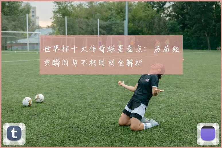 世界杯十大传奇球星盘点:历届经典瞬间与不朽时刻全解析