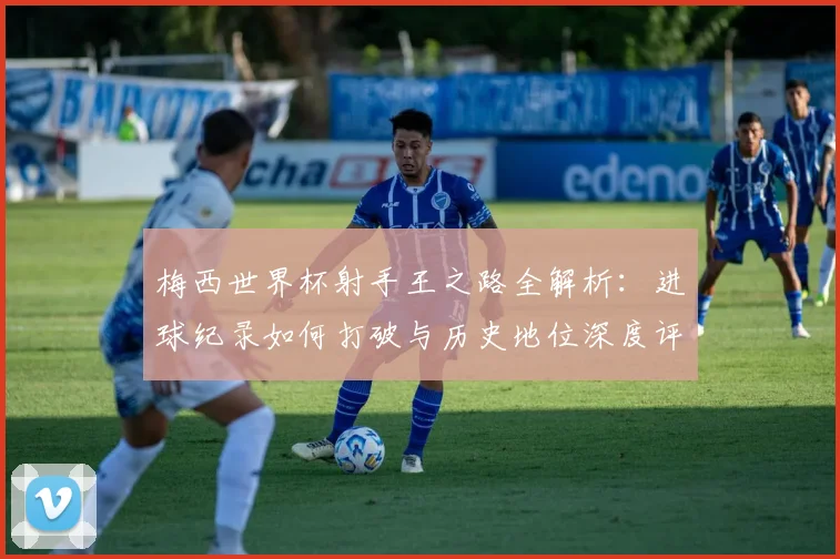 梅西世界杯射手王之路全解析:进球纪录如何打破与历史地位深度评析
