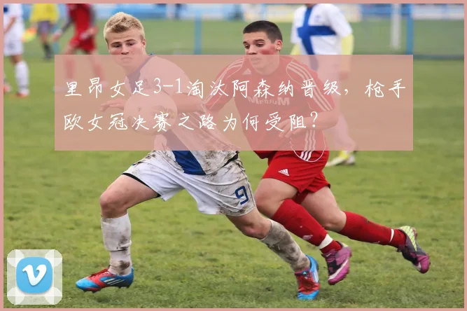 里昂女足3-1淘汰阿森纳晋级,枪手欧女冠决赛之路为何受阻?