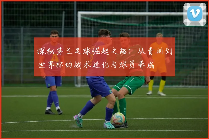 探秘芬兰足球崛起之路:从青训到世界杯的战术进化与球员养成
