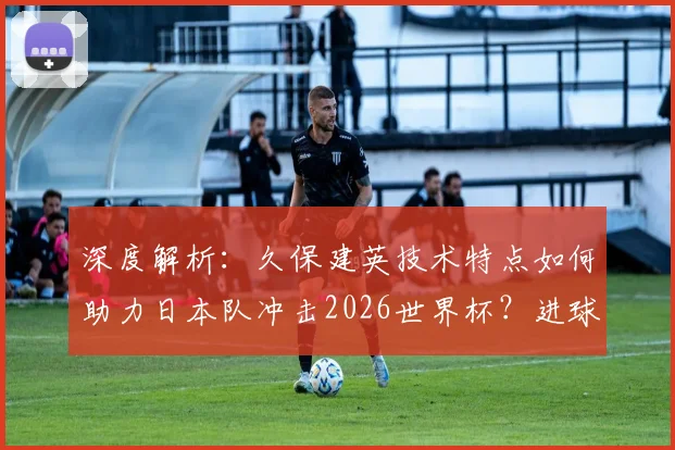 深度解析：久保建英技术特点如何助力日本队冲击2026世界杯？进球与作用全预测