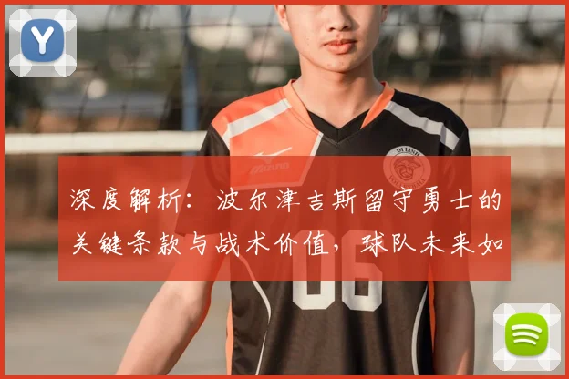 深度解析：波尔津吉斯留守勇士的关键条款与战术价值，球队未来如何调整？