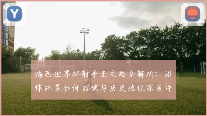 梅西世界杯射手王之路全解析：进球纪录如何打破与历史地位深度评析