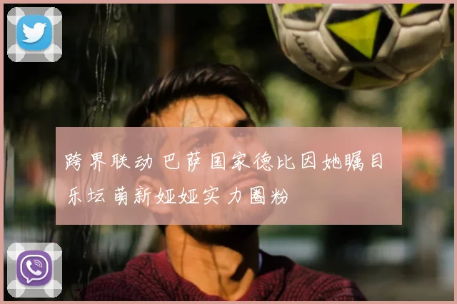 跨界联动 巴萨国家德比因她瞩目 乐坛萌新娅娅实力圈粉